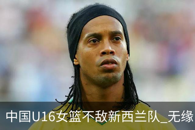 中国U16女篮不敌新西兰队 无缘U17女篮世界杯
