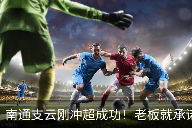 南通支云刚冲超成功！老板就承诺冲超奖金将在周一发，值得期待