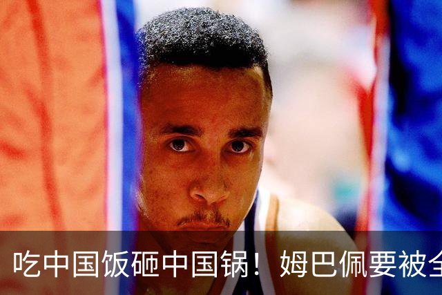 吃中国饭砸中国锅！姆巴佩要被全面封杀？触碰到中国球迷的底线了