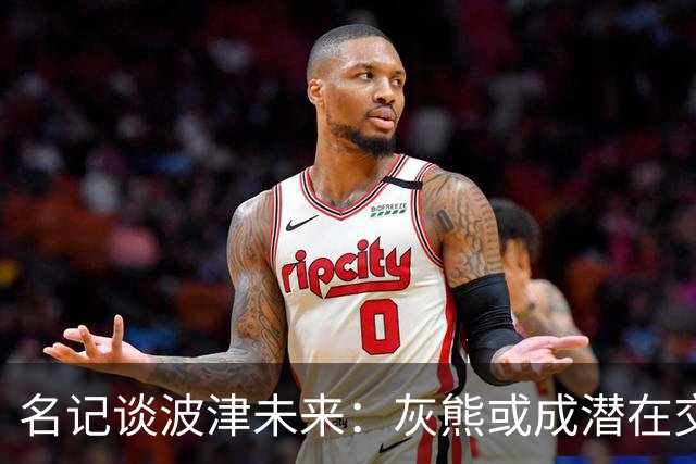名记谈波津未来：灰熊或成潜在交易下家 他们不介意接手大合同