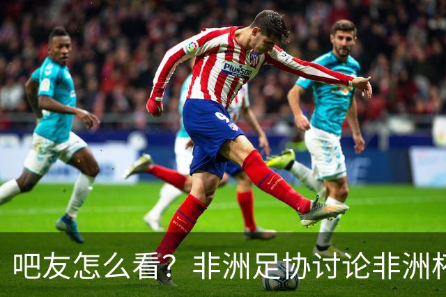 吧友怎么看？非洲足协讨论非洲杯是否改为4年制 大多仍希望2年1届