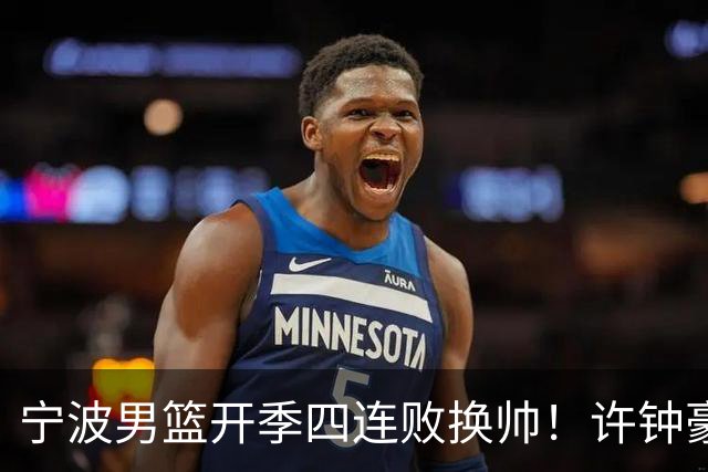 宁波男篮开季四连败换帅！许钟豪顶替外教指挥球队