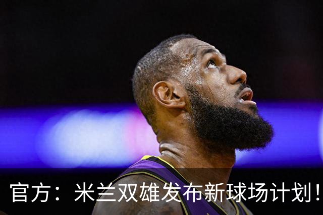 官方：米兰双雄发布新球场计划！梅西计划继续为迈阿密国际效力！