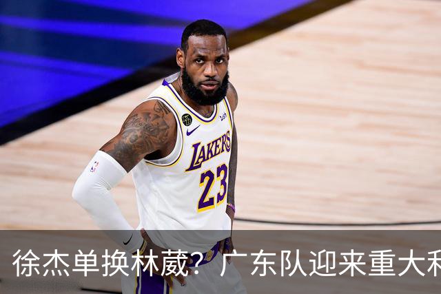 徐杰单换林葳？广东队迎来重大利好，保底能进总决赛了！