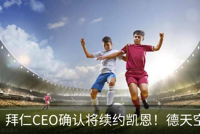 拜仁CEO确认将续约凯恩！德天空：巴黎有意勒沃库森天才！