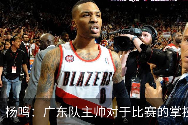 杨鸣：广东队主帅对于比赛的掌控和熟悉程度都很难让人理解