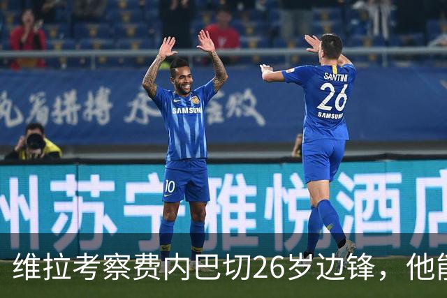 维拉考察费内巴切26岁边锋，他能解开左路轮换难题吗？