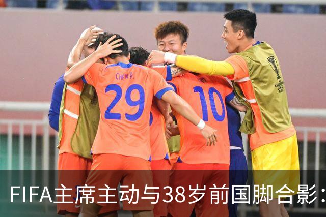 FIFA主席主动与38岁前国脚合影：我特别希望中国男足能进世界杯