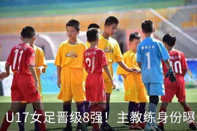 U17女足晋级8强！主教练身份曝光，曾获亚洲足球小姐，38岁仍未婚
